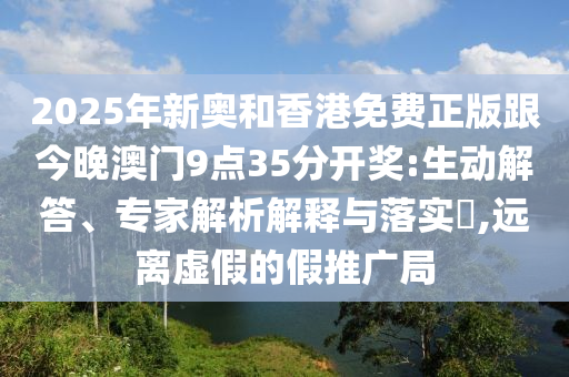 2025年新奧和香港免費(fèi)正版跟今晚澳門9點(diǎn)35分開獎(jiǎng):生動(dòng)解答、專家解析解釋與落實(shí)?,遠(yuǎn)離虛假的假推廣局