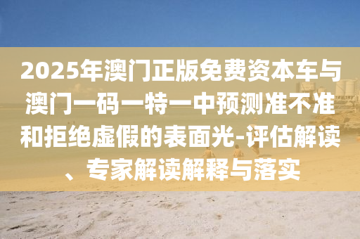 2025年澳門正版免費(fèi)資本車與澳門一碼一特一中預(yù)測準(zhǔn)不準(zhǔn)和拒絕虛假的表面光-評(píng)估解讀、專家解讀解釋與落實(shí)