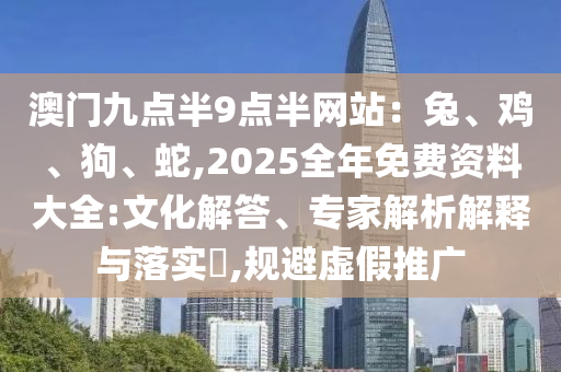 澳門九點半9點半網(wǎng)站：兔、雞、狗、蛇,2025全年免費資料大全:文化解答、專家解析解釋與落實?,規(guī)避虛假推廣
