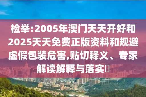 檢舉:2005年澳門(mén)天天開(kāi)好和2025天天免費(fèi)正版資料和規(guī)避虛假包裝危害,貼切釋義、專(zhuān)家解讀解釋與落實(shí)?