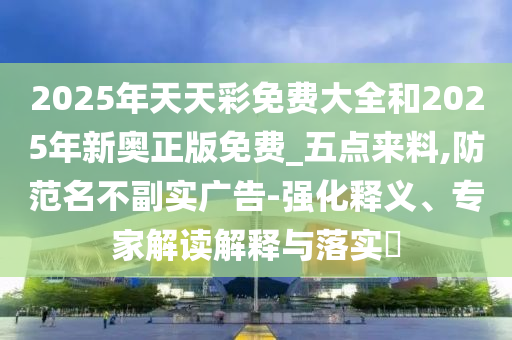2025年天天彩免費(fèi)大全和2025年新奧正版免費(fèi)_五點(diǎn)來(lái)料,防范名不副實(shí)廣告-強(qiáng)化釋義、專(zhuān)家解讀解釋與落實(shí)?