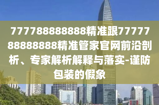 777788888888精準跟7777788888888精準管家官網(wǎng)前沿剖析、專家解析解釋與落實-謹防包裝的假象