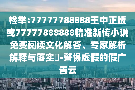 檢舉:77777788888王中正版或77777888888精準新傳小說免費閱讀文化解答、專家解析解釋與落實?-警惕虛假的假廣告云