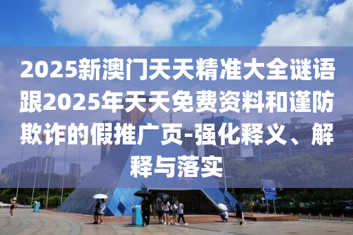 2025新澳門天天精準(zhǔn)大全謎語跟2025年天天免費資料和謹防欺詐的假推廣頁-強化釋義、解釋與落實