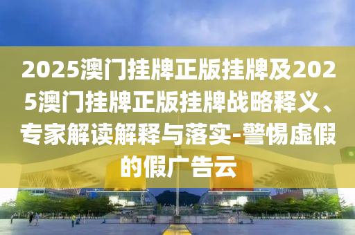 2025澳門掛牌正版掛牌及2025澳門掛牌正版掛牌戰(zhàn)略釋義、專家解讀解釋與落實(shí)-警惕虛假的假廣告云