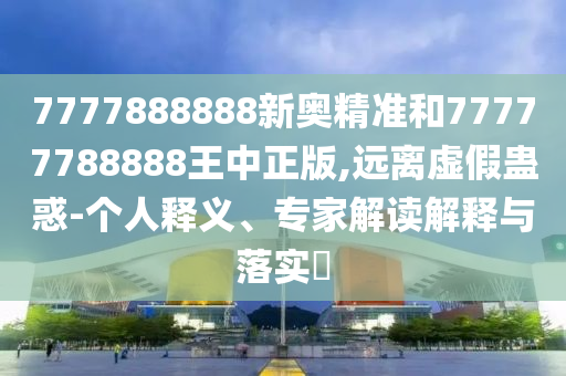 7777888888新奧精準(zhǔn)和77777788888王中正版,遠(yuǎn)離虛假蠱惑-個(gè)人釋義、專家解讀解釋與落實(shí)?