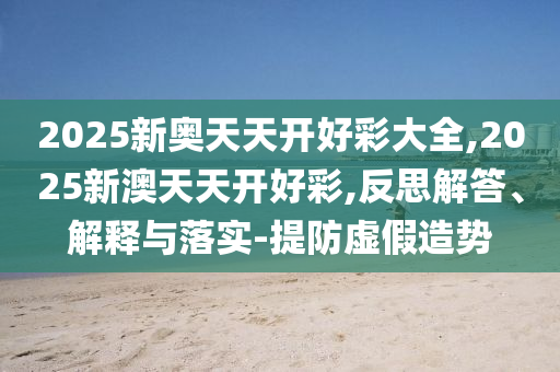 2025新奧天天開好彩大全,2025新澳天天開好彩,反思解答、解釋與落實-提防虛假造勢