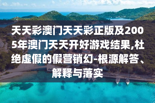 天天彩澳門天天彩正版及2005年澳門天天開好游戲結(jié)果,杜絕虛假的假營銷幻-根源解答、解釋與落實