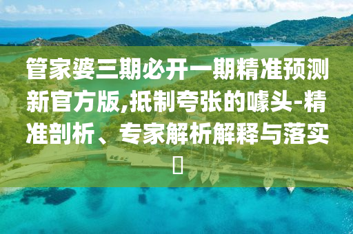 管家婆三期必開一期精準(zhǔn)預(yù)測新官方版,抵制夸張的噱頭-精準(zhǔn)剖析、專家解析解釋與落實(shí)?