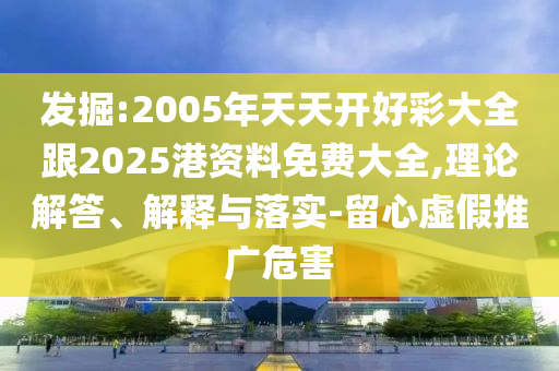 發(fā)掘:2005年天天開好彩大全跟2025港資料免費大全,理論解答、解釋與落實-留心虛假推廣危害