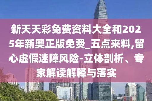 新天天彩免費資料大全和2025年新奧正版免費_五點來料,留心虛假迷障風(fēng)險-立體剖析、專家解讀解釋與落實