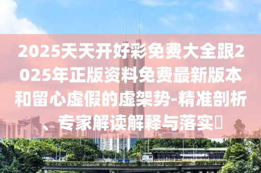 2025天天開好彩免費大全跟2025年正版資料免費最新版本和留心虛假的虛架勢-精準(zhǔn)剖析、專家解讀解釋與落實?