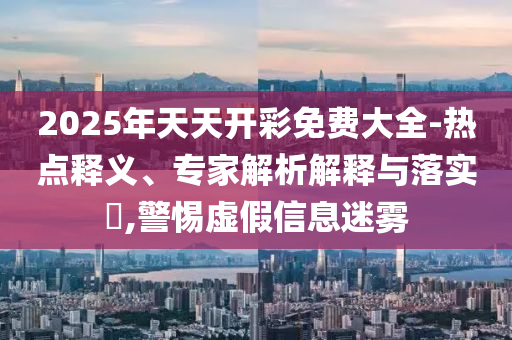 2025年天天開彩免費(fèi)大全-熱點(diǎn)釋義、專家解析解釋與落實(shí)?,警惕虛假信息迷霧