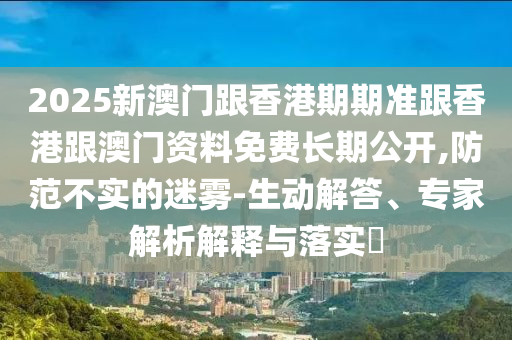2025新澳門跟香港期期準跟香港跟澳門資料免費長期公開,防范不實的迷霧-生動解答、專家解析解釋與落實?