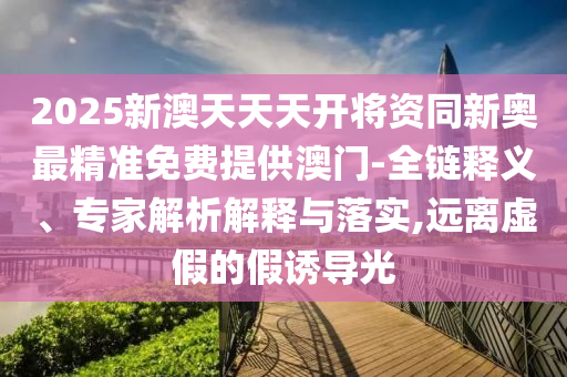 2025新澳天天天開將資同新奧最精準(zhǔn)免費(fèi)提供澳門-全鏈釋義、專家解析解釋與落實(shí),遠(yuǎn)離虛假的假誘導(dǎo)光