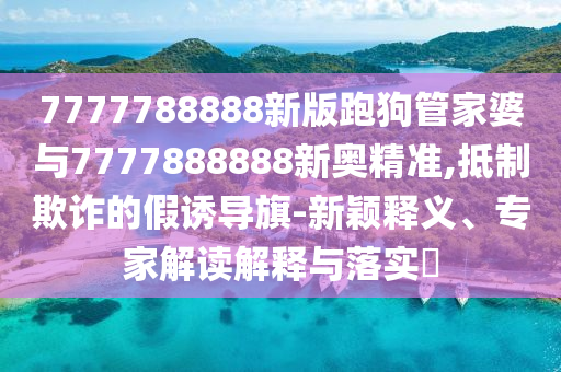 7777788888新版跑狗管家婆與7777888888新奧精準(zhǔn),抵制欺詐的假誘導(dǎo)旗-新穎釋義、專家解讀解釋與落實(shí)?