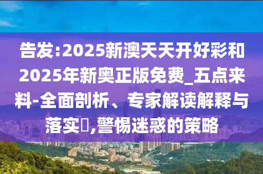 告發(fā):2025新澳天天開好彩和2025年新奧正版免費(fèi)_五點(diǎn)來料-全面剖析、專家解讀解釋與落實(shí)?,警惕迷惑的策略