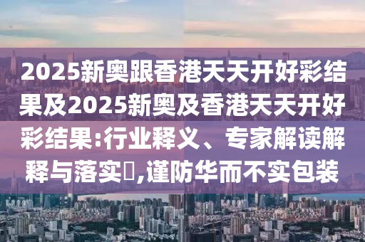 2025新奧跟香港天天開好彩結(jié)果及2025新奧及香港天天開好彩結(jié)果:行業(yè)釋義、專家解讀解釋與落實?,謹(jǐn)防華而不實包裝