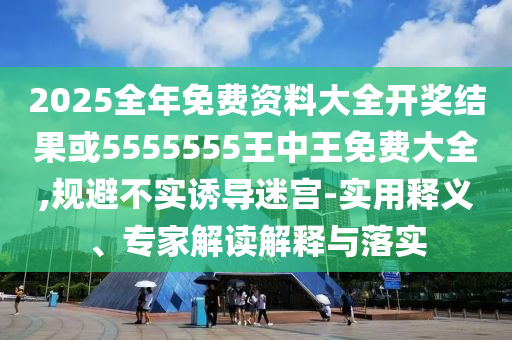 2025全年免費資料大全開獎結果或5555555王中王免費大全,規(guī)避不實誘導迷宮-實用釋義、專家解讀解釋與落實