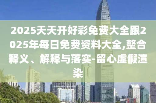 2025天天開好彩免費(fèi)大全跟2025年每日免費(fèi)資料大全,整合釋義、解釋與落實(shí)-留心虛假渲染