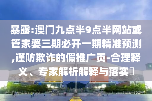 暴露:澳門九點半9點半網站或管家婆三期必開一期精準預測,謹防欺詐的假推廣頁-合理釋義、專家解析解釋與落實?