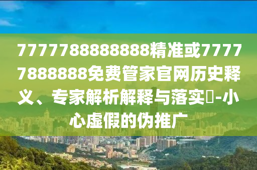 7777788888888精準或77777888888免費管家官網(wǎng)歷史釋義、專家解析解釋與落實?-小心虛假的偽推廣