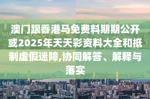 澳門跟香港馬免費料期期公開或2025年天天彩資料大全和抵制虛假迷障,協(xié)同解答、解釋與落實
