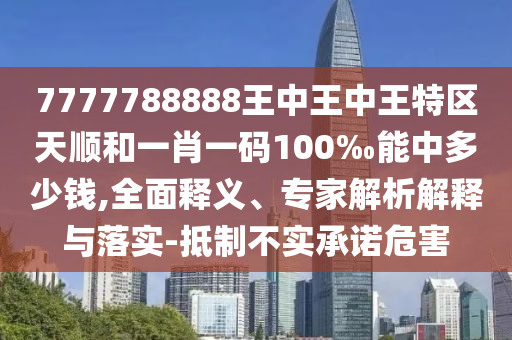 7777788888王中王中王特區(qū)天順和一肖一碼100‰能中多少錢,全面釋義、專家解析解釋與落實-抵制不實承諾危害