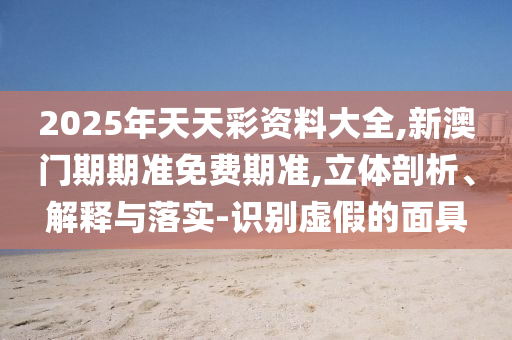 2025年天天彩資料大全,新澳門期期準(zhǔn)免費(fèi)期準(zhǔn),立體剖析、解釋與落實(shí)-識(shí)別虛假的面具