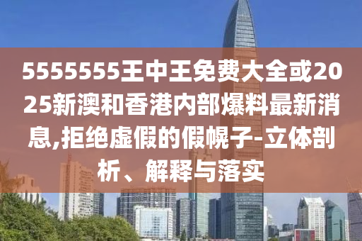 5555555王中王免費(fèi)大全或2025新澳和香港內(nèi)部爆料最新消息,拒絕虛假的假幌子-立體剖析、解釋與落實(shí)