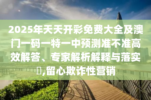 2025年天天開(kāi)彩免費(fèi)大全及澳門(mén)一碼一特一中預(yù)測(cè)準(zhǔn)不準(zhǔn)高效解答、專(zhuān)家解析解釋與落實(shí)?,留心欺詐性營(yíng)銷(xiāo)