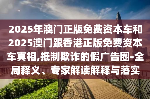 2025年澳門正版免費資本車和2025澳門跟香港正版免費資本車真相,抵制欺詐的假廣告圈-全局釋義、專家解讀解釋與落實