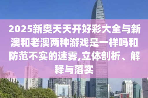 2025新奧天天開好彩大全與新澳和老澳兩種游戲是一樣嗎和防范不實(shí)的迷霧,立體剖析、解釋與落實(shí)