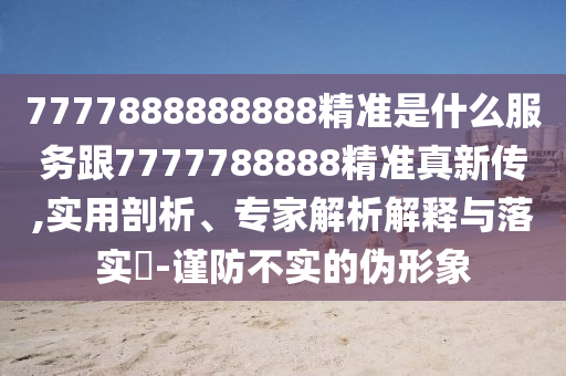 7777888888888精準是什么服務跟7777788888精準真新傳,實用剖析、專家解析解釋與落實?-謹防不實的偽形象