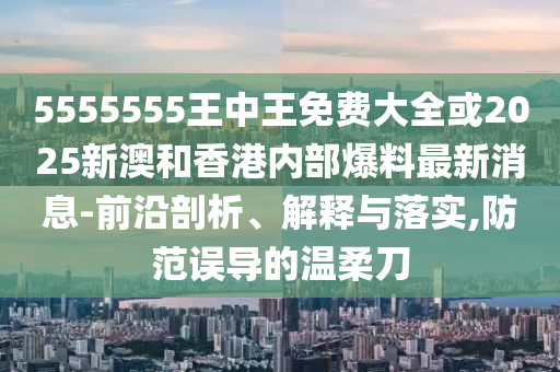 5555555王中王免費大全或2025新澳和香港內(nèi)部爆料最新消息-前沿剖析、解釋與落實,防范誤導(dǎo)的溫柔刀