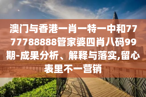 澳門與香港一肖一特一中和7777788888管家婆四肖八碼99期-成果分析、解釋與落實,留心表里不一營銷