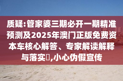 質(zhì)疑:管家婆三期必開一期精準(zhǔn)預(yù)測及2025年澳門正版免費資本車核心解答、專家解讀解釋與落實?,小心偽假宣傳