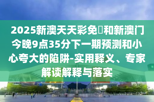2025新澳天天彩免費(fèi)和新澳門今晚9點(diǎn)35分下一期預(yù)測和小心夸大的陷阱-實(shí)用釋義、專家解讀解釋與落實(shí)