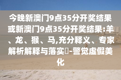 今晚新澳門9點35分開獎結果或新澳門9點35分開獎結果:羊、龍、猴、馬,充分釋義、專家解析解釋與落實?-警覺虛假美化