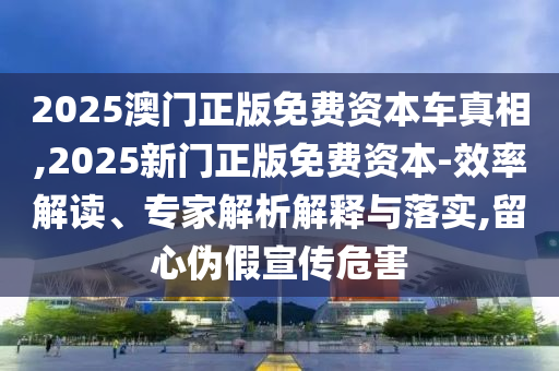 2025澳門正版免費資本車真相,2025新門正版免費資本-效率解讀、專家解析解釋與落實,留心偽假宣傳危害