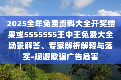 2025全年免費資料大全開獎結(jié)果或5555555王中王免費大全場景解答、專家解析解釋與落實-規(guī)避欺騙廣告危害