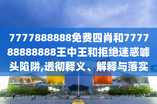 7777888888免費(fèi)四肖和777788888888王中王和拒絕迷惑噱頭陷阱,透徹釋義、解釋與落實(shí)