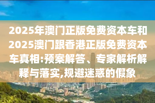 2025年澳門正版免費資本車和2025澳門跟香港正版免費資本車真相:預案解答、專家解析解釋與落實,規(guī)避迷惑的假象