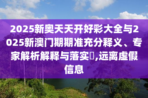 2025新奧天天開好彩大全與2025新澳門期期準(zhǔn)充分釋義、專家解析解釋與落實(shí)?,遠(yuǎn)離虛假信息
