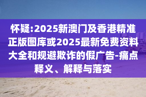 懷疑:2025新澳門及香港精準(zhǔn)正版圖庫(kù)或2025最新免費(fèi)資料大全和規(guī)避欺詐的假?gòu)V告-痛點(diǎn)釋義、解釋與落實(shí)