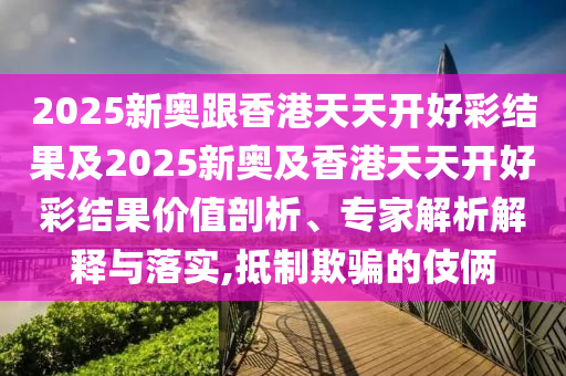 2025新奧跟香港天天開好彩結(jié)果及2025新奧及香港天天開好彩結(jié)果價值剖析、專家解析解釋與落實(shí),抵制欺騙的伎倆