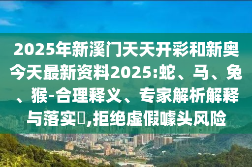 2025年新溪門天天開彩和新奧今天最新資料2025:蛇、馬、兔、猴-合理釋義、專家解析解釋與落實?,拒絕虛假噱頭風險