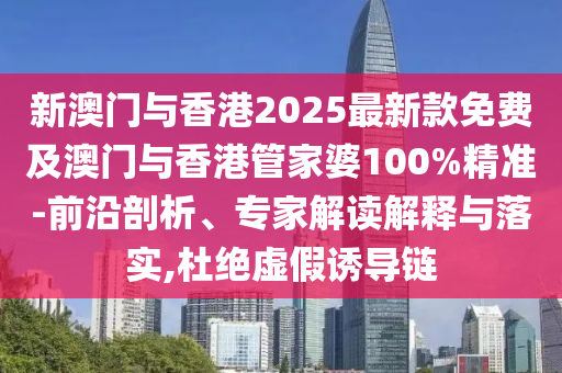 新澳門與香港2025最新款免費及澳門與香港管家婆100%精準-前沿剖析、專家解讀解釋與落實,杜絕虛假誘導鏈