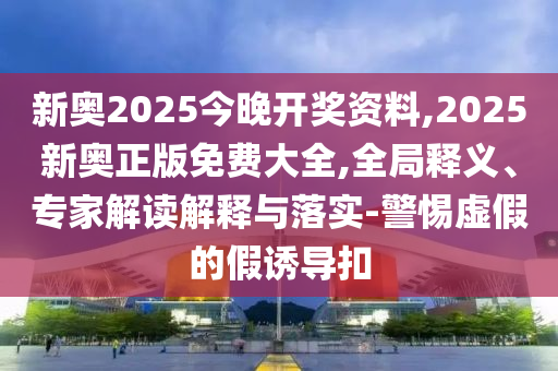 新奧2025今晚開獎(jiǎng)資料,2025新奧正版免費(fèi)大全,全局釋義、專家解讀解釋與落實(shí)-警惕虛假的假誘導(dǎo)扣