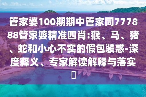 管家婆100期期中管家同777888管家婆精準(zhǔn)四肖:猴、馬、豬、蛇和小心不實(shí)的假包裝惑-深度釋義、專家解讀解釋與落實(shí)?